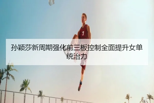 孙颖莎新周期强化前三板控制全面提升女单统治力